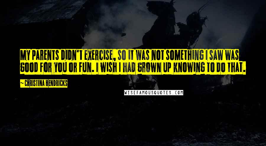 Christina Hendricks Quotes: My parents didn't exercise, so it was not something I saw was good for you or fun. I wish I had grown up knowing to do that.