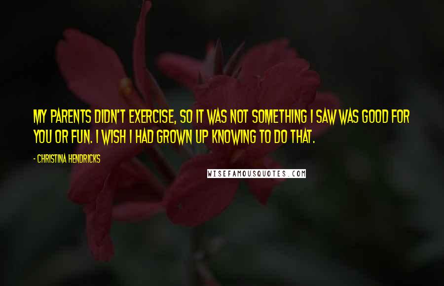 Christina Hendricks Quotes: My parents didn't exercise, so it was not something I saw was good for you or fun. I wish I had grown up knowing to do that.