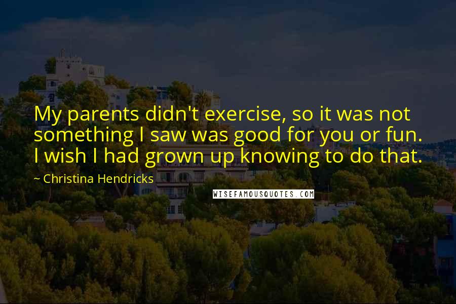 Christina Hendricks Quotes: My parents didn't exercise, so it was not something I saw was good for you or fun. I wish I had grown up knowing to do that.