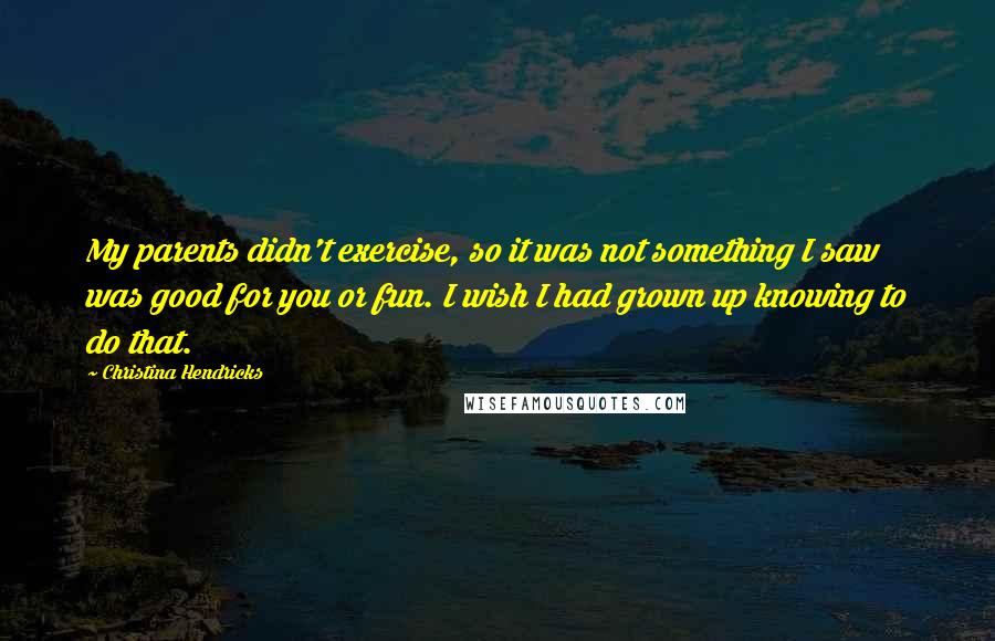 Christina Hendricks Quotes: My parents didn't exercise, so it was not something I saw was good for you or fun. I wish I had grown up knowing to do that.