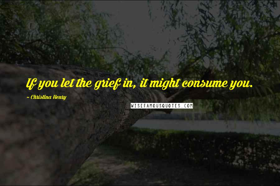 Christina Henry Quotes: If you let the grief in, it might consume you.