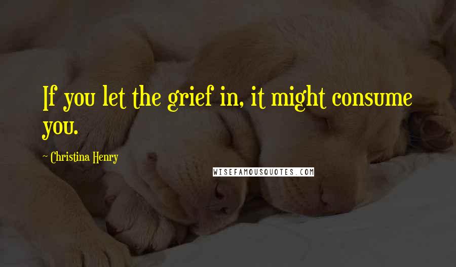 Christina Henry Quotes: If you let the grief in, it might consume you.