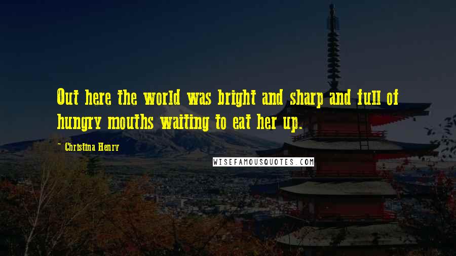 Christina Henry Quotes: Out here the world was bright and sharp and full of hungry mouths waiting to eat her up.