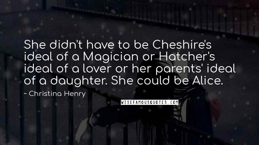 Christina Henry Quotes: She didn't have to be Cheshire's ideal of a Magician or Hatcher's ideal of a lover or her parents' ideal of a daughter. She could be Alice.