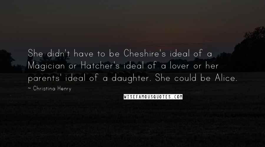 Christina Henry Quotes: She didn't have to be Cheshire's ideal of a Magician or Hatcher's ideal of a lover or her parents' ideal of a daughter. She could be Alice.