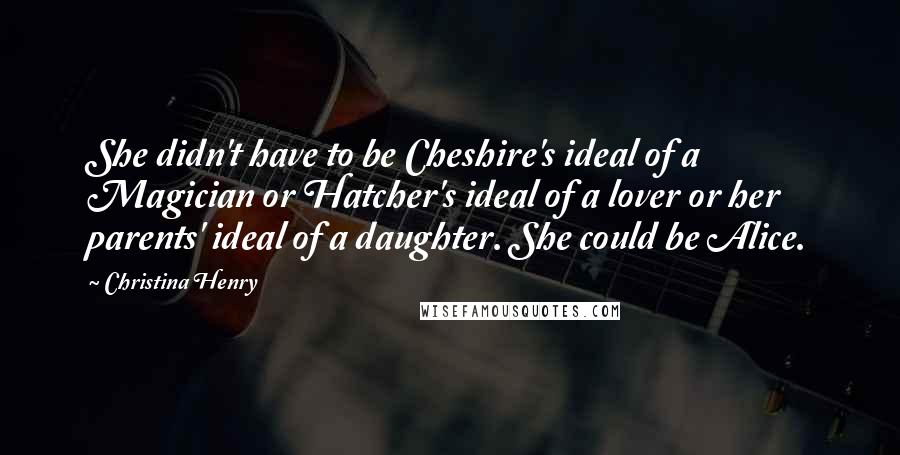 Christina Henry Quotes: She didn't have to be Cheshire's ideal of a Magician or Hatcher's ideal of a lover or her parents' ideal of a daughter. She could be Alice.