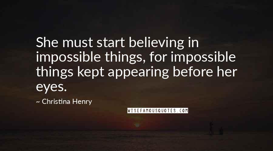 Christina Henry Quotes: She must start believing in impossible things, for impossible things kept appearing before her eyes.
