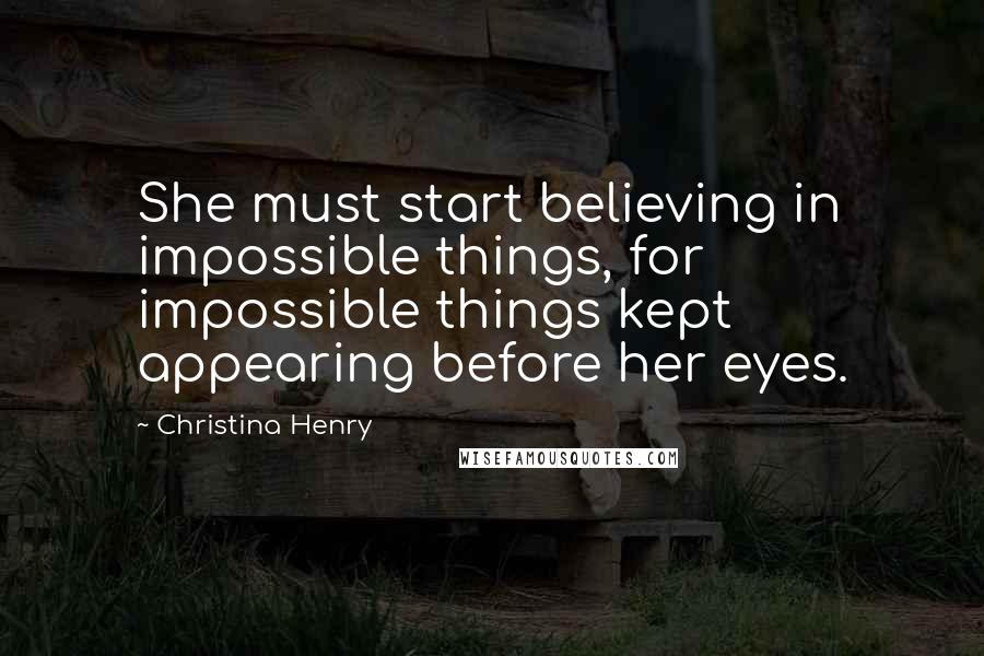 Christina Henry Quotes: She must start believing in impossible things, for impossible things kept appearing before her eyes.