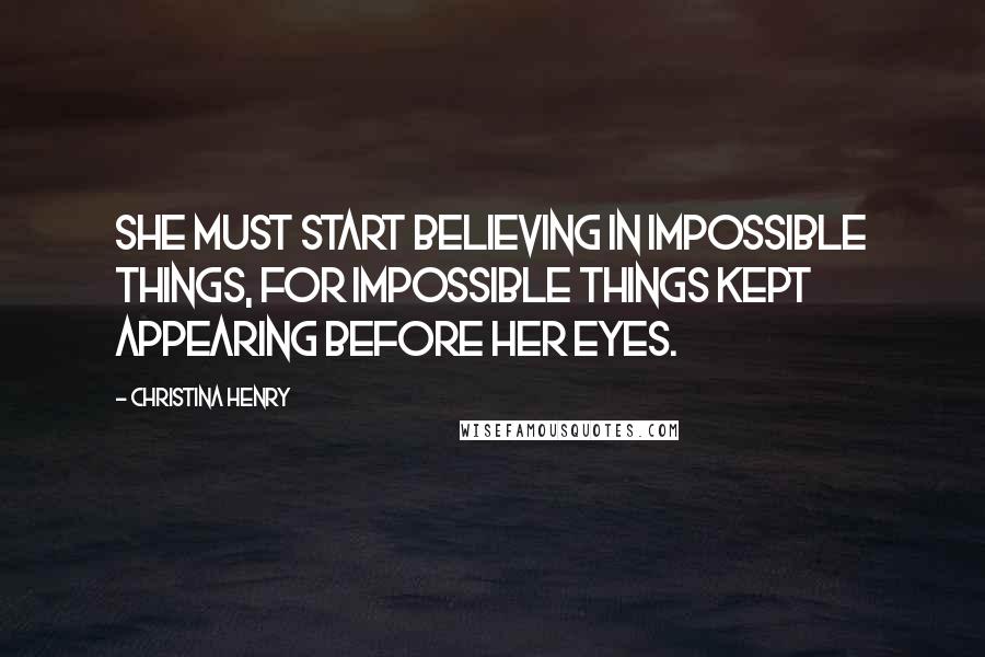 Christina Henry Quotes: She must start believing in impossible things, for impossible things kept appearing before her eyes.
