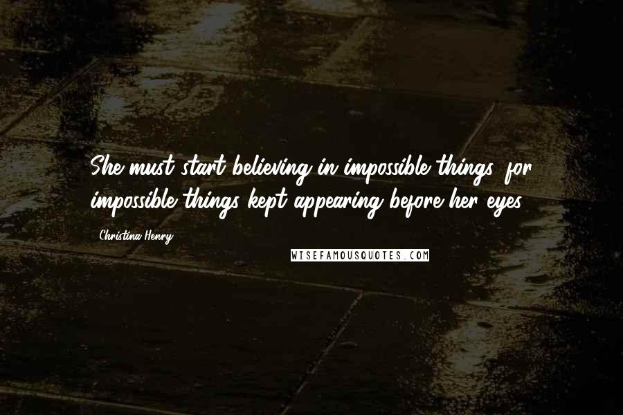 Christina Henry Quotes: She must start believing in impossible things, for impossible things kept appearing before her eyes.