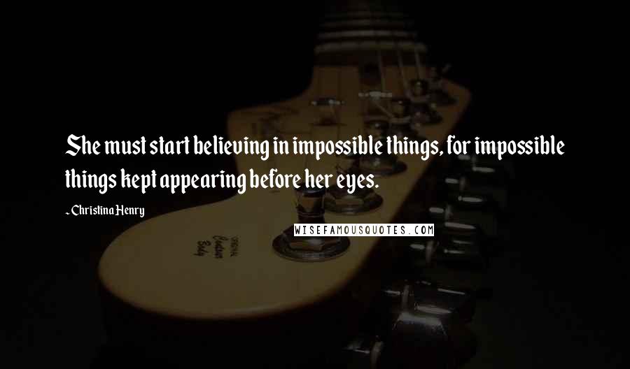 Christina Henry Quotes: She must start believing in impossible things, for impossible things kept appearing before her eyes.