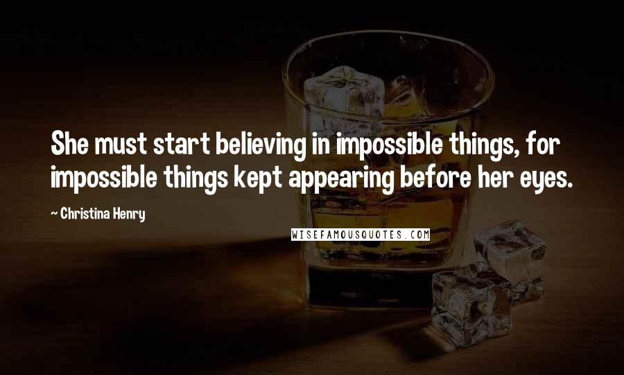 Christina Henry Quotes: She must start believing in impossible things, for impossible things kept appearing before her eyes.