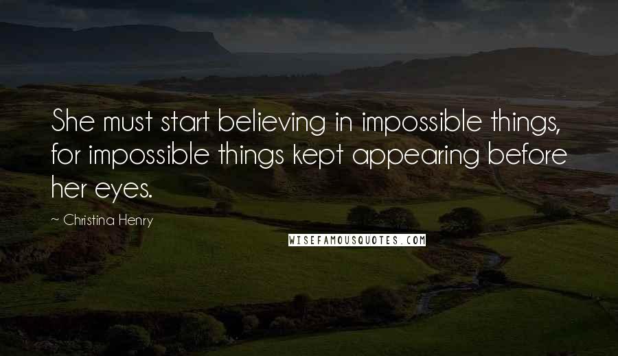 Christina Henry Quotes: She must start believing in impossible things, for impossible things kept appearing before her eyes.
