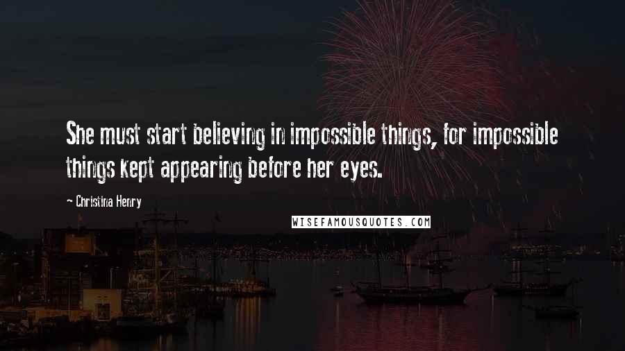 Christina Henry Quotes: She must start believing in impossible things, for impossible things kept appearing before her eyes.