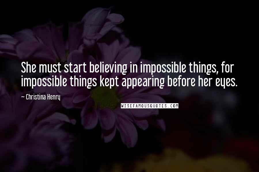Christina Henry Quotes: She must start believing in impossible things, for impossible things kept appearing before her eyes.