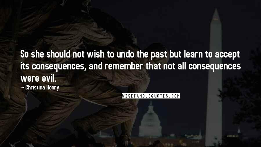 Christina Henry Quotes: So she should not wish to undo the past but learn to accept its consequences, and remember that not all consequences were evil.