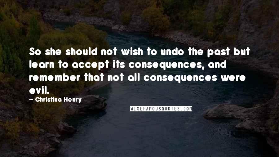 Christina Henry Quotes: So she should not wish to undo the past but learn to accept its consequences, and remember that not all consequences were evil.