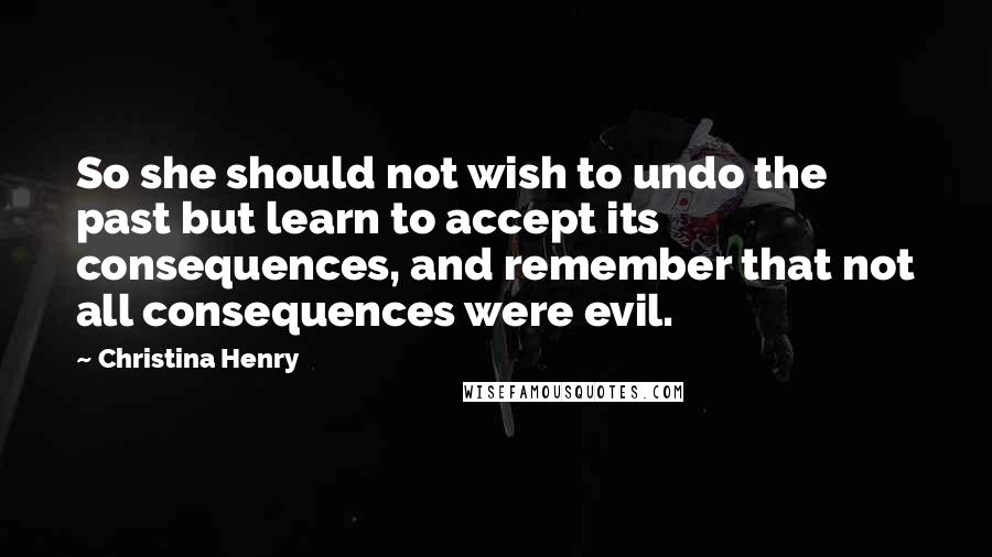 Christina Henry Quotes: So she should not wish to undo the past but learn to accept its consequences, and remember that not all consequences were evil.