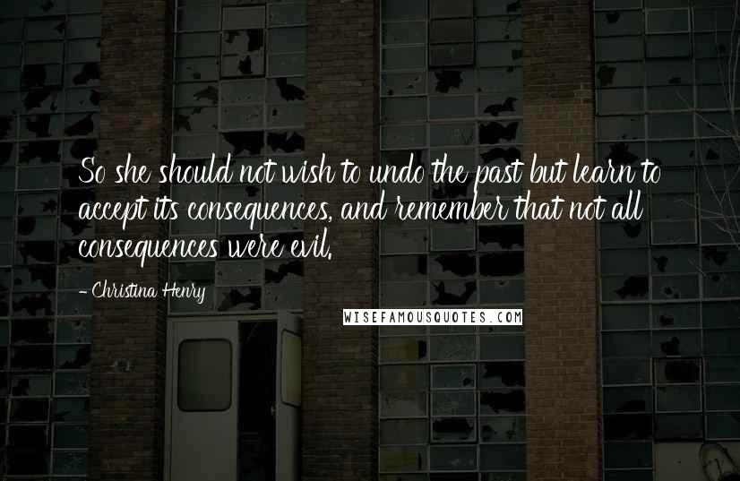 Christina Henry Quotes: So she should not wish to undo the past but learn to accept its consequences, and remember that not all consequences were evil.