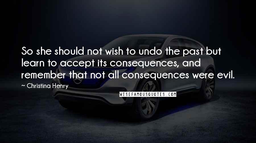 Christina Henry Quotes: So she should not wish to undo the past but learn to accept its consequences, and remember that not all consequences were evil.