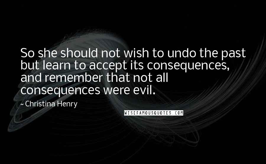 Christina Henry Quotes: So she should not wish to undo the past but learn to accept its consequences, and remember that not all consequences were evil.