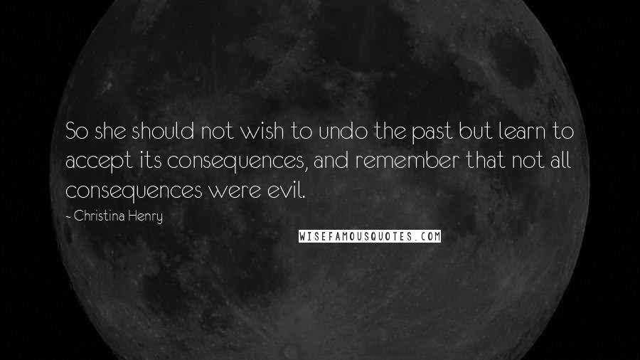 Christina Henry Quotes: So she should not wish to undo the past but learn to accept its consequences, and remember that not all consequences were evil.