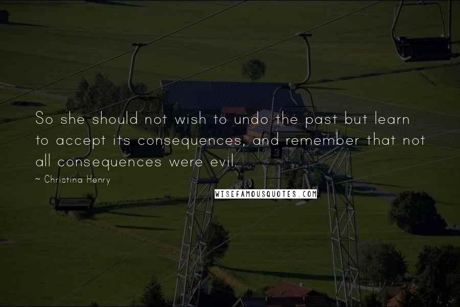Christina Henry Quotes: So she should not wish to undo the past but learn to accept its consequences, and remember that not all consequences were evil.