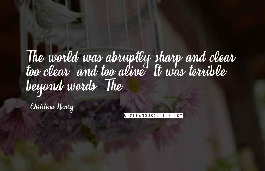 Christina Henry Quotes: The world was abruptly sharp and clear, too clear, and too alive. It was terrible beyond words. The