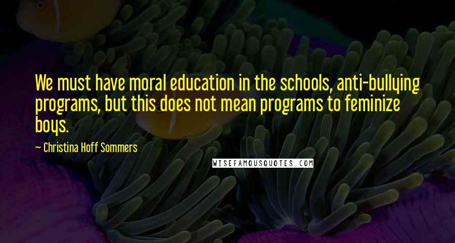 Christina Hoff Sommers Quotes: We must have moral education in the schools, anti-bullying programs, but this does not mean programs to feminize boys.