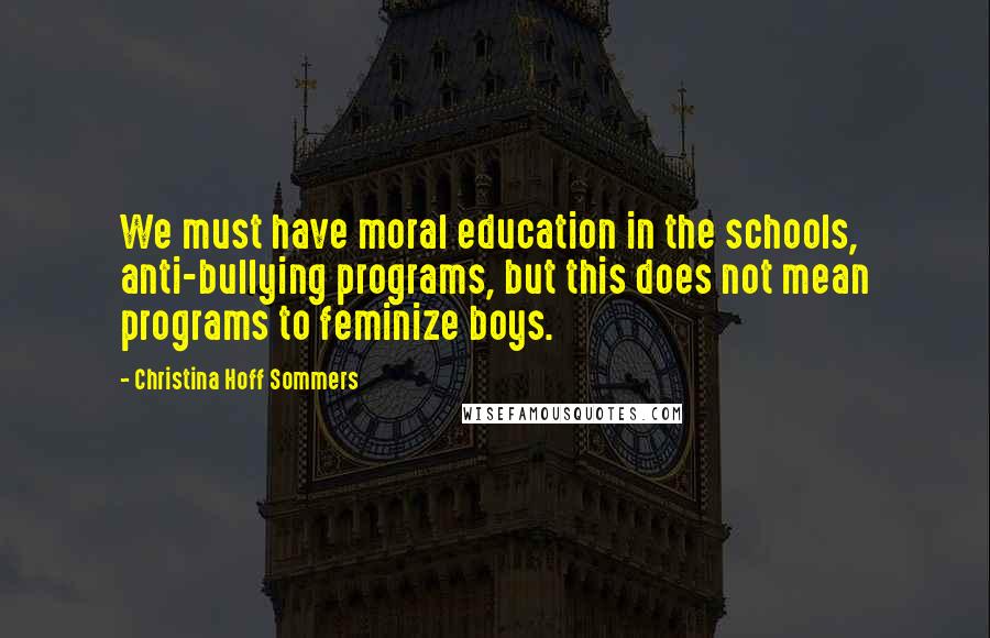 Christina Hoff Sommers Quotes: We must have moral education in the schools, anti-bullying programs, but this does not mean programs to feminize boys.