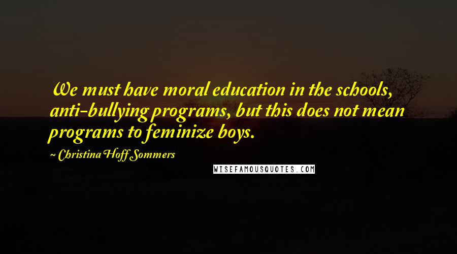 Christina Hoff Sommers Quotes: We must have moral education in the schools, anti-bullying programs, but this does not mean programs to feminize boys.