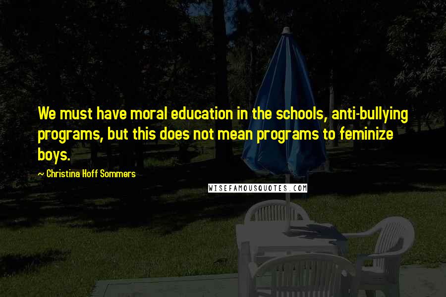 Christina Hoff Sommers Quotes: We must have moral education in the schools, anti-bullying programs, but this does not mean programs to feminize boys.