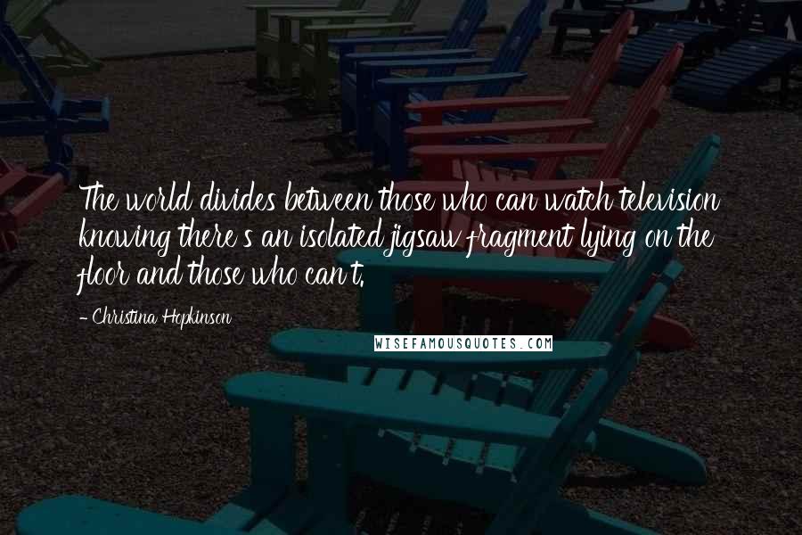 Christina Hopkinson Quotes: The world divides between those who can watch television knowing there's an isolated jigsaw fragment lying on the floor and those who can't.