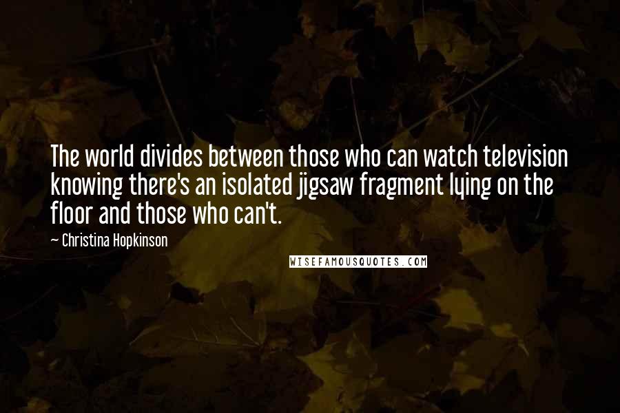 Christina Hopkinson Quotes: The world divides between those who can watch television knowing there's an isolated jigsaw fragment lying on the floor and those who can't.