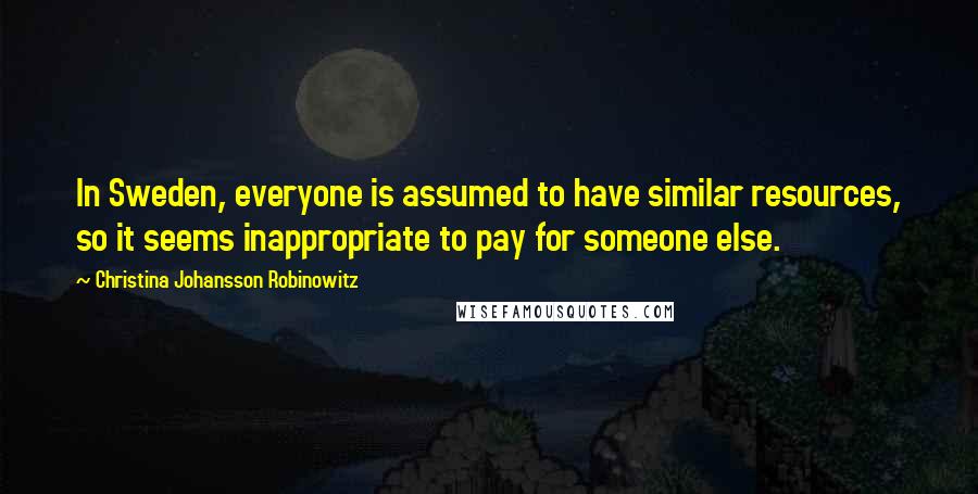 Christina Johansson Robinowitz Quotes: In Sweden, everyone is assumed to have similar resources, so it seems inappropriate to pay for someone else.