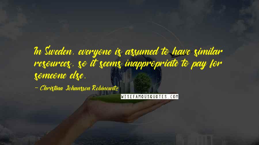 Christina Johansson Robinowitz Quotes: In Sweden, everyone is assumed to have similar resources, so it seems inappropriate to pay for someone else.