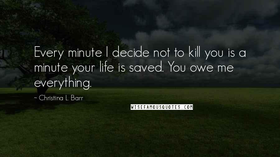 Christina L. Barr Quotes: Every minute I decide not to kill you is a minute your life is saved. You owe me everything.