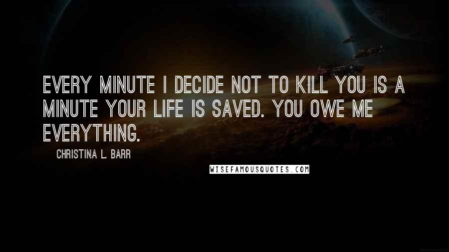Christina L. Barr Quotes: Every minute I decide not to kill you is a minute your life is saved. You owe me everything.