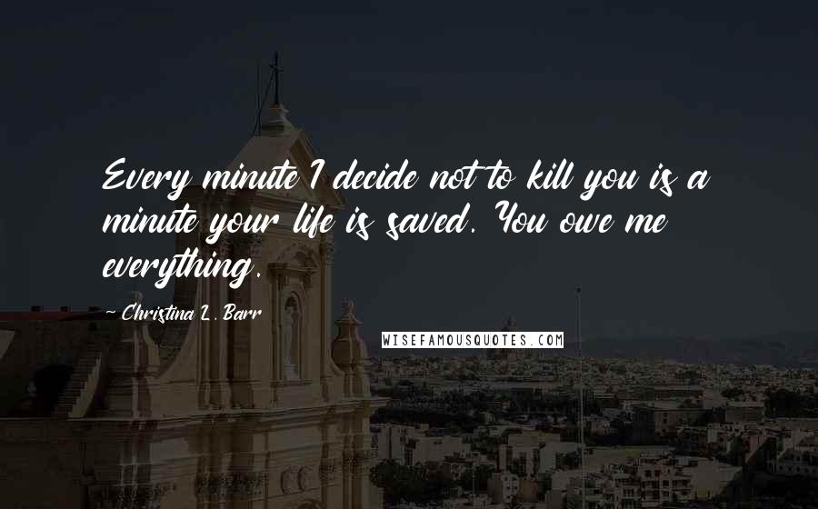 Christina L. Barr Quotes: Every minute I decide not to kill you is a minute your life is saved. You owe me everything.