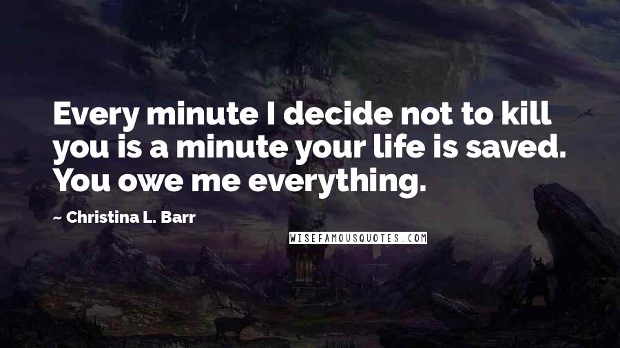Christina L. Barr Quotes: Every minute I decide not to kill you is a minute your life is saved. You owe me everything.