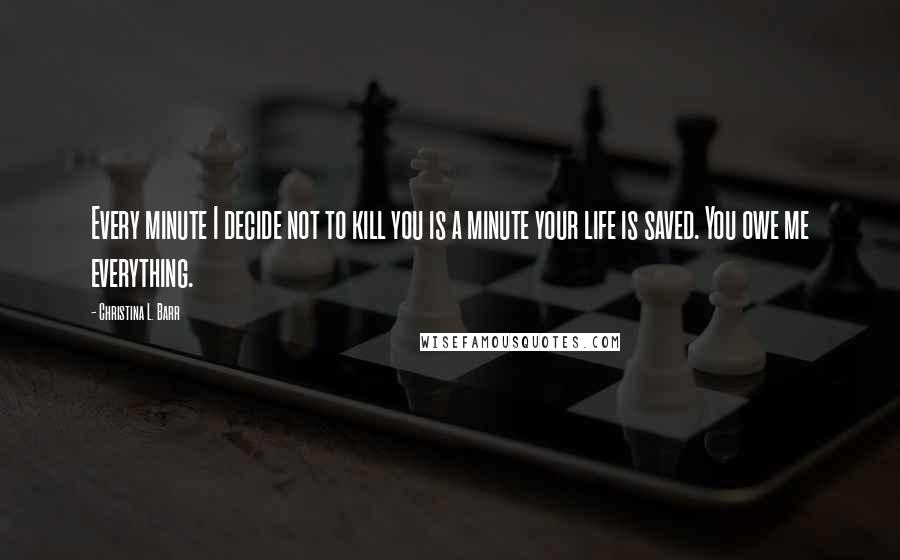 Christina L. Barr Quotes: Every minute I decide not to kill you is a minute your life is saved. You owe me everything.