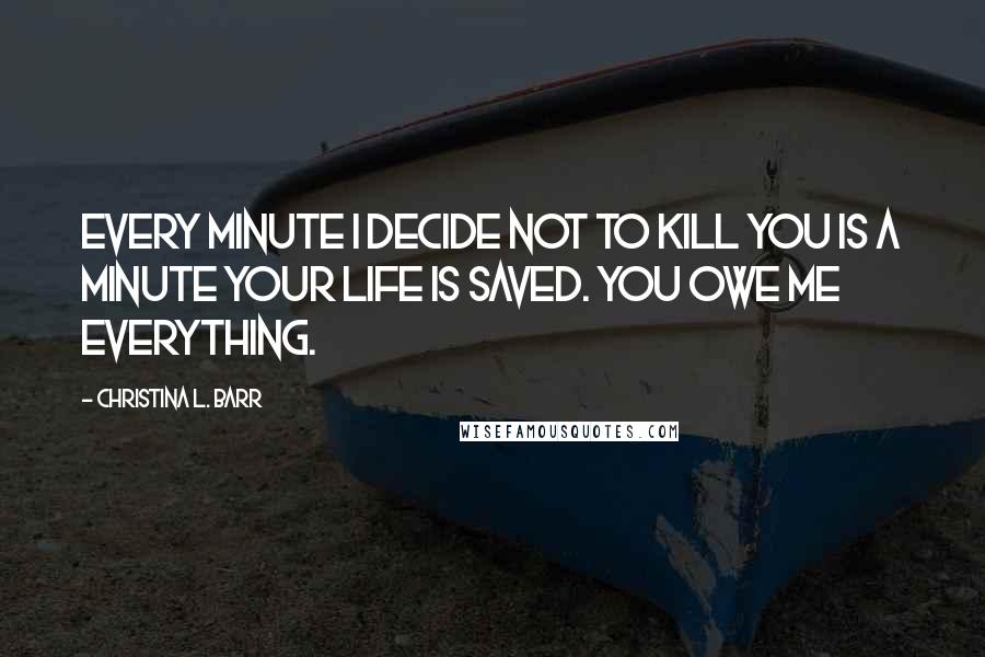 Christina L. Barr Quotes: Every minute I decide not to kill you is a minute your life is saved. You owe me everything.