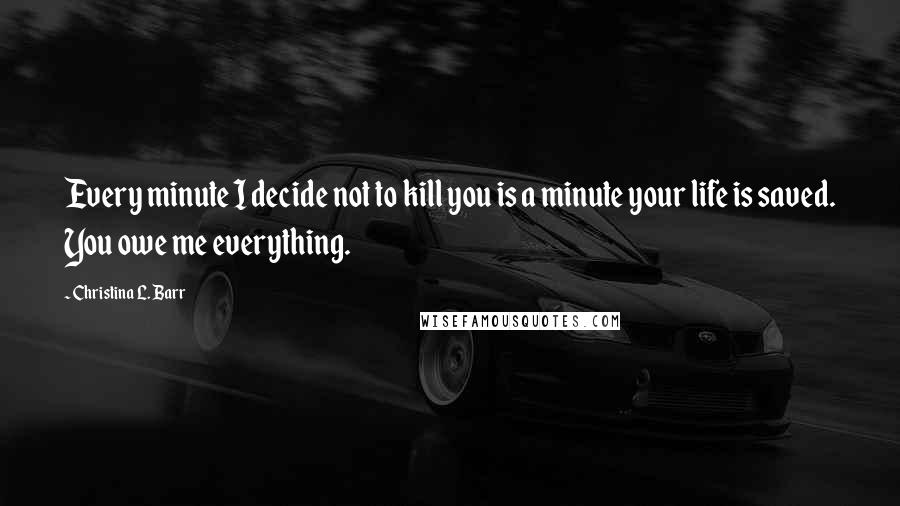 Christina L. Barr Quotes: Every minute I decide not to kill you is a minute your life is saved. You owe me everything.