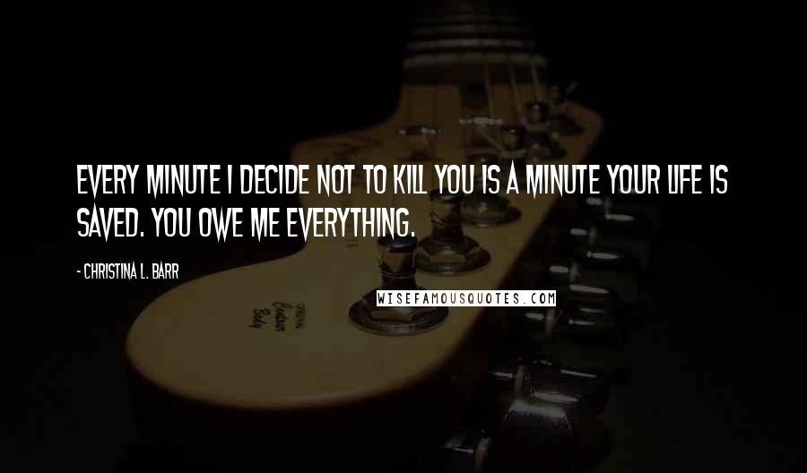 Christina L. Barr Quotes: Every minute I decide not to kill you is a minute your life is saved. You owe me everything.