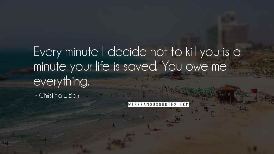 Christina L. Barr Quotes: Every minute I decide not to kill you is a minute your life is saved. You owe me everything.