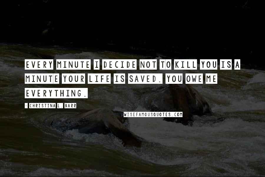 Christina L. Barr Quotes: Every minute I decide not to kill you is a minute your life is saved. You owe me everything.