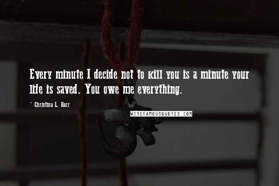 Christina L. Barr Quotes: Every minute I decide not to kill you is a minute your life is saved. You owe me everything.