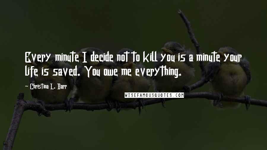 Christina L. Barr Quotes: Every minute I decide not to kill you is a minute your life is saved. You owe me everything.