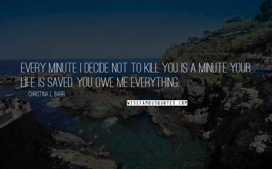 Christina L. Barr Quotes: Every minute I decide not to kill you is a minute your life is saved. You owe me everything.