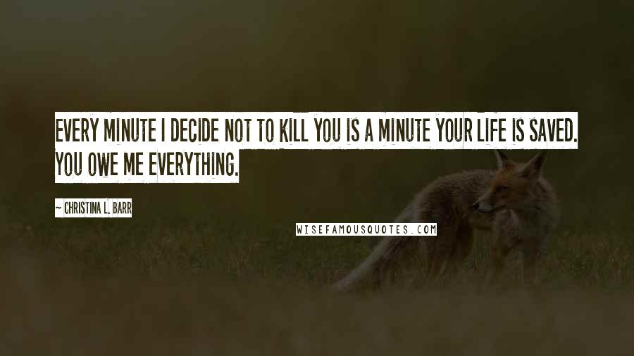 Christina L. Barr Quotes: Every minute I decide not to kill you is a minute your life is saved. You owe me everything.